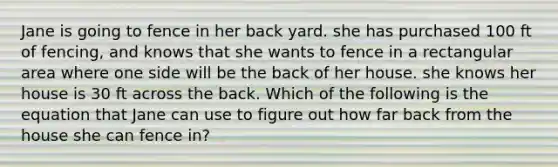 Jane is going to fence in her back yard. she has purchased 100 ft of fencing, and knows that she wants to fence in a rectangular area where one side will be the back of her house. she knows her house is 30 ft across the back. Which of the following is the equation that Jane can use to figure out how far back from the house she can fence in?