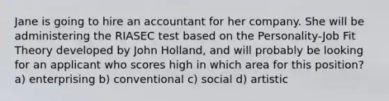 Jane is going to hire an accountant for her company. She will be administering the RIASEC test based on the Personality-Job Fit Theory developed by John Holland, and will probably be looking for an applicant who scores high in which area for this position? a) enterprising b) conventional c) social d) artistic