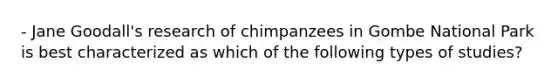 - Jane Goodall's research of chimpanzees in Gombe National Park is best characterized as which of the following types of studies?