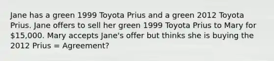 Jane has a green 1999 Toyota Prius and a green 2012 Toyota Prius. Jane offers to sell her green 1999 Toyota Prius to Mary for 15,000. Mary accepts Jane's offer but thinks she is buying the 2012 Prius = Agreement?