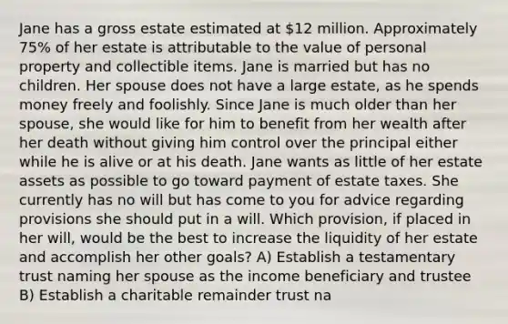 Jane has a gross estate estimated at 12 million. Approximately 75% of her estate is attributable to the value of personal property and collectible items. Jane is married but has no children. Her spouse does not have a large estate, as he spends money freely and foolishly. Since Jane is much older than her spouse, she would like for him to benefit from her wealth after her death without giving him control over the principal either while he is alive or at his death. Jane wants as little of her estate assets as possible to go toward payment of estate taxes. She currently has no will but has come to you for advice regarding provisions she should put in a will. Which provision, if placed in her will, would be the best to increase the liquidity of her estate and accomplish her other goals? A) Establish a testamentary trust naming her spouse as the income beneficiary and trustee B) Establish a charitable remainder trust na