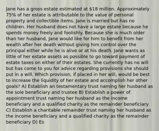 Jane has a gross estate estimated at 18 million. Approximately 75% of her estate is attributable to the value of personal property and collectible items. Jane is married but has no children. Her husband does not have a large estate because he spends money freely and foolishly. Because she is much older than her husband, Jane would like for him to benefit from her wealth after her death without giving him control over the principal either while he is alive or at his death. Jane wants as little of her estate assets as possible to go toward payment of estate taxes on either of their estates. She currently has no will but has come to you for advice regarding provisions she should put in a will. Which provision, if placed in her will, would be best to increase the liquidity of her estate and accomplish her other goals? A) Establish an testamentary trust naming her husband as the sole beneficiary and trustee B) Establish a power of appointment trust naming her husband as the income beneficiary and a qualified charity as the remainder beneficiary C) Establish a charitable remainder trust naming her husband as the income beneficiary and a qualified charity as the remainder beneficiary D) Es