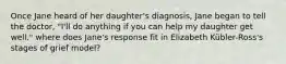 Once Jane heard of her daughter's diagnosis, Jane began to tell the doctor, "I'll do anything if you can help my daughter get well." where does Jane's response fit in Elizabeth Kübler-Ross's stages of grief model?