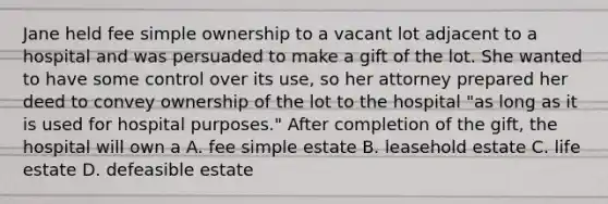 Jane held fee simple ownership to a vacant lot adjacent to a hospital and was persuaded to make a gift of the lot. She wanted to have some control over its use, so her attorney prepared her deed to convey ownership of the lot to the hospital "as long as it is used for hospital purposes." After completion of the gift, the hospital will own a A. fee simple estate B. leasehold estate C. life estate D. defeasible estate