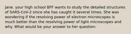 Jane. your high school BFF wants to study the detailed structures of SARS-CoV-2 since she has caught it several times. She was wondering if the resolving power of electron microscopes is much better than the resolving power of light microscopes and why. What would be your answer to her question: