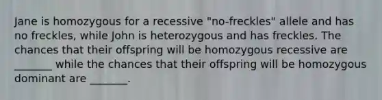 Jane is homozygous for a recessive "no-freckles" allele and has no freckles, while John is heterozygous and has freckles. The chances that their offspring will be homozygous recessive are _______ while the chances that their offspring will be homozygous dominant are _______.