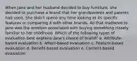 When Jane and her husband decided to buy furniture, she decided to purchase a brand that her grandparents and parents had used. She didn't spend any time looking at its specific features or comparing it with other brands. All that mattered to Jane was the emotion associated with buying something closely familiar to her childhood. Which of the following types of evaluation best explains Jane's choice of brand? a. Attribute-based evaluation b. Affect-based evaluation c. Feature-based evaluation d. Benefit-based evaluation e. Content-based evaluation