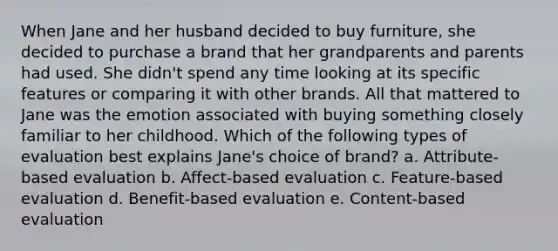 When Jane and her husband decided to buy furniture, she decided to purchase a brand that her grandparents and parents had used. She didn't spend any time looking at its specific features or comparing it with other brands. All that mattered to Jane was the emotion associated with buying something closely familiar to her childhood. Which of the following types of evaluation best explains Jane's choice of brand? a. Attribute-based evaluation b. Affect-based evaluation c. Feature-based evaluation d. Benefit-based evaluation e. Content-based evaluation