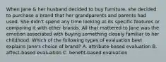 When Jane & her husband decided to buy furniture, she decided to purchase a brand that her grandparents and parents had used. She didn't spend any time looking at its specific features or comparing it with other brands. All that mattered to Jane was the emotion associated with buying something closely familiar to her childhood. Which of the following types of evaluation best explains Jane's choice of brand? A. attribute-based evaluation B. affect-based evaluation C. benefit-based evaluation