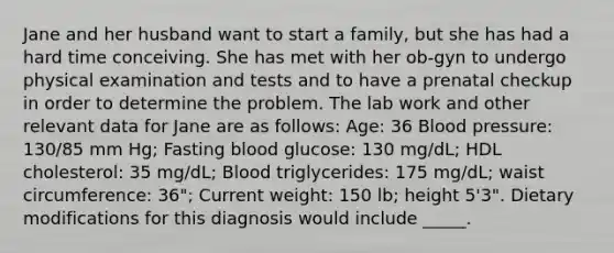 Jane and her husband want to start a family, but she has had a hard time conceiving. She has met with her ob-gyn to undergo physical examination and tests and to have a prenatal checkup in order to determine the problem. The lab work and other relevant data for Jane are as follows: Age: 36 Blood pressure: 130/85 mm Hg; Fasting blood glucose: 130 mg/dL; HDL cholesterol: 35 mg/dL; Blood triglycerides: 175 mg/dL; waist circumference: 36"; Current weight: 150 lb; height 5'3". Dietary modifications for this diagnosis would include _____.