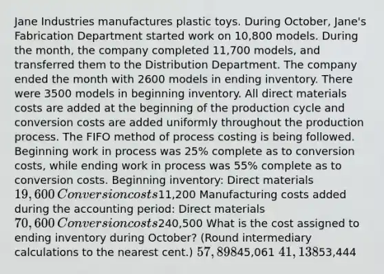 Jane Industries manufactures plastic toys. During October, Jane's Fabrication Department started work on 10,800 models. During the month, the company completed 11,700 models, and transferred them to the Distribution Department. The company ended the month with 2600 models in ending inventory. There were 3500 models in beginning inventory. All direct materials costs are added at the beginning of the production cycle and conversion costs are added uniformly throughout the production process. The FIFO method of process costing is being followed. Beginning work in process was 25% complete as to conversion costs, while ending work in process was 55% complete as to conversion costs. Beginning inventory: Direct materials19,600 ​Conversion costs11,200​ Manufacturing costs added during the accounting period: Direct materials70,600​ Conversion costs240,500​ What is the cost assigned to ending inventory during October? (Round intermediary calculations to the nearest cent.) 57,89845,061 41,13853,444