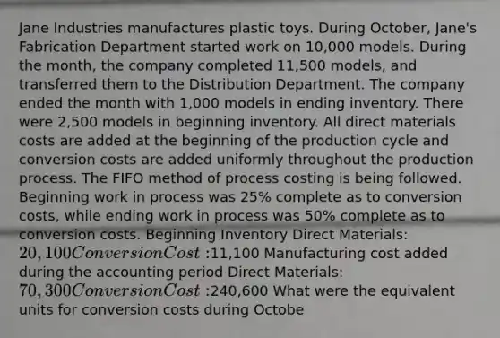 Jane Industries manufactures plastic toys. During October, Jane's Fabrication Department started work on 10,000 models. During the month, the company completed 11,500 models, and transferred them to the Distribution Department. The company ended the month with 1,000 models in ending inventory. There were 2,500 models in beginning inventory. All direct materials costs are added at the beginning of the production cycle and conversion costs are added uniformly throughout the production process. The FIFO method of process costing is being followed. Beginning work in process was 25% complete as to conversion costs, while ending work in process was 50% complete as to conversion costs. Beginning Inventory Direct Materials: 20,100 Conversion Cost:11,100 Manufacturing cost added during the accounting period Direct Materials: 70,300 Conversion Cost:240,600 What were the equivalent units for conversion costs during Octobe