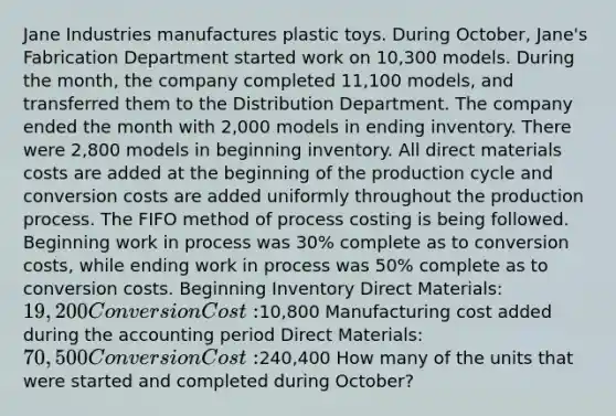 Jane Industries manufactures plastic toys. During October, Jane's Fabrication Department started work on 10,300 models. During the month, the company completed 11,100 models, and transferred them to the Distribution Department. The company ended the month with 2,000 models in ending inventory. There were 2,800 models in beginning inventory. All direct materials costs are added at the beginning of the production cycle and conversion costs are added uniformly throughout the production process. The FIFO method of process costing is being followed. Beginning work in process was 30% complete as to conversion costs, while ending work in process was 50% complete as to conversion costs. Beginning Inventory Direct Materials: 19,200 Conversion Cost:10,800 Manufacturing cost added during the accounting period Direct Materials: 70,500 Conversion Cost:240,400 How many of the units that were started and completed during October?