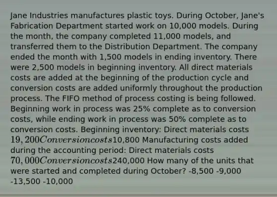 Jane Industries manufactures plastic toys. During October, Jane's Fabrication Department started work on 10,000 models. During the month, the company completed 11,000 models, and transferred them to the Distribution Department. The company ended the month with 1,500 models in ending inventory. There were 2,500 models in beginning inventory. All direct materials costs are added at the beginning of the production cycle and conversion costs are added uniformly throughout the production process. The FIFO method of process costing is being followed. Beginning work in process was 25% complete as to conversion costs, while ending work in process was 50% complete as to conversion costs. Beginning inventory: Direct materials costs 19,200 Conversion costs10,800 Manufacturing costs added during the accounting period: Direct materials costs 70,000 Conversion costs240,000 How many of the units that were started and completed during October? -8,500 -9,000 -13,500 -10,000