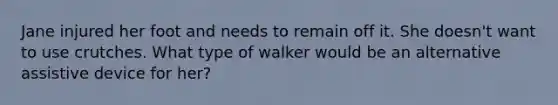 Jane injured her foot and needs to remain off it. She doesn't want to use crutches. What type of walker would be an alternative assistive device for her?