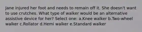 Jane injured her foot and needs to remain off it. She doesn't want to use crutches. What type of walker would be an alternative assistive device for her? Select one: a.Knee walker b.Two-wheel walker c.Rollator d.Hemi walker e.Standard walker