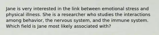 Jane is very interested in the link between emotional stress and physical illness. She is a researcher who studies the interactions among behavior, the nervous system, and the immune system. Which field is Jane most likely associated with?