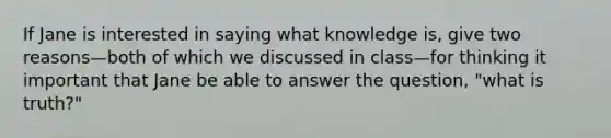 If Jane is interested in saying what knowledge is, give two reasons—both of which we discussed in class—for thinking it important that Jane be able to answer the question, "what is truth?"