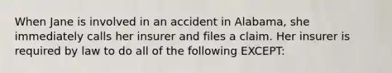 When Jane is involved in an accident in Alabama, she immediately calls her insurer and files a claim. Her insurer is required by law to do all of the following EXCEPT: