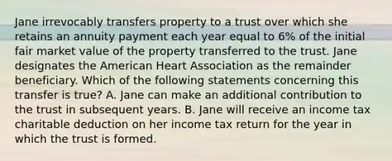 Jane irrevocably transfers property to a trust over which she retains an annuity payment each year equal to 6% of the initial fair market value of the property transferred to the trust. Jane designates the American Heart Association as the remainder beneficiary. Which of the following statements concerning this transfer is true? A. Jane can make an additional contribution to the trust in subsequent years. B. Jane will receive an income tax charitable deduction on her income tax return for the year in which the trust is formed.