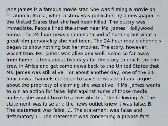 Jane James is a famous movie star. She was filming a movie on location in Africa, when a story was published by a newspaper in the United States that she had been killed. The outcry was immediate. People lined the street near Ms. James' Hollywood home. The 24-hour news channels talked of nothing but what a great film personality she had been. The 24-hour movie channels began to show nothing but her movies. The story, however, wasn't true. Ms. James was alive and well. Being so far away from home, it took about two days for the story to reach the film crew in Africa and get some news back to the United States that Ms. James was still alive. For about another day, one of the 24-hour news channels continue to say she was dead and argue about the propriety of claiming she was alive. If Ms. James wants to win an action for false light against some of those media outlets, she would have to prove which of the following: A. The statement was false and the news outlet knew it was false. B. The statement was false. C. The statement was false and defamatory. D. The statement was concerning a private fact.