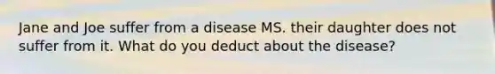 Jane and Joe suffer from a disease MS. their daughter does not suffer from it. What do you deduct about the disease?