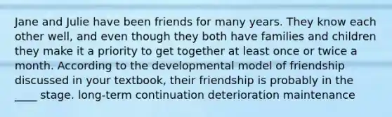 Jane and Julie have been friends for many years. They know each other well, and even though they both have families and children they make it a priority to get together at least once or twice a month. According to the developmental model of friendship discussed in your textbook, their friendship is probably in the ____ stage.​ ​long-term ​continuation ​deterioration ​maintenance