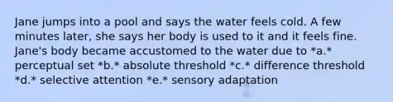 Jane jumps into a pool and says the water feels cold. A few minutes later, she says her body is used to it and it feels fine. Jane's body became accustomed to the water due to *a.* perceptual set *b.* absolute threshold *c.* difference threshold *d.* selective attention *e.* sensory adaptation