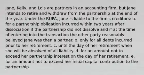 Jane, Kelly, and Lois are partners in an accounting firm, but Jane intends to retire and withdraw from the partnership at the end of the year. Under the RUPA, Jane is liable to the firm's creditors: a. for a partnership obligation incurred within two years after dissociation if the partnership did not dissolve and if at the time of entering into the transaction the other party reasonably believed Jane was then a partner. b. only for all debts incurred prior to her retirement. c. until the day of her retirement when she will be absolved of all liability. d. for an amount not to exceed her partnership interest on the day of her retirement. e. for an amount not to exceed her initial capital contribution to the partnership.