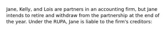 Jane, Kelly, and Lois are partners in an accounting firm, but Jane intends to retire and withdraw from the partnership at the end of the year. Under the RUPA, Jane is liable to the firm's creditors: