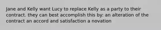 Jane and Kelly want Lucy to replace Kelly as a party to their contract. they can best accomplish this by: an alteration of the contract an accord and satisfaction a novation