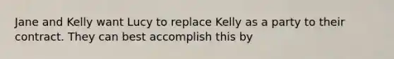 Jane and Kelly want Lucy to replace Kelly as a party to their contract. They can best accomplish this by