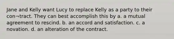 Jane and Kelly want Lucy to replace Kelly as a party to their con¬tract. They can best accomplish this by a. a mutual agreement to rescind. b. an accord and satisfaction. c. a novation. d. an alteration of the contract.