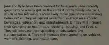 Jane and Kyle have been married for four years. Jane recently gave birth to a baby girl. In the context of the family life cycle, which of the following is most likely to be true of their spending behavior? a. They will spend more than average on alcoholic beverages, education, and entertainment. b. They will increase their spending on health care, clothing, housing, and food. c. They will increase their spending on education, and transportation. d. They will increase their spending on vehicles, women's clothing, and health care.