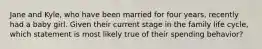 Jane and Kyle, who have been married for four years, recently had a baby girl. Given their current stage in the family life cycle, which statement is most likely true of their spending behavior?