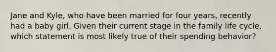 Jane and Kyle, who have been married for four years, recently had a baby girl. Given their current stage in the family life cycle, which statement is most likely true of their spending behavior?