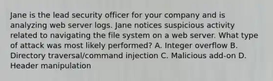 Jane is the lead security officer for your company and is analyzing web server logs. Jane notices suspicious activity related to navigating the file system on a web server. What type of attack was most likely performed? A. Integer overflow B. Directory traversal/command injection C. Malicious add-on D. Header manipulation