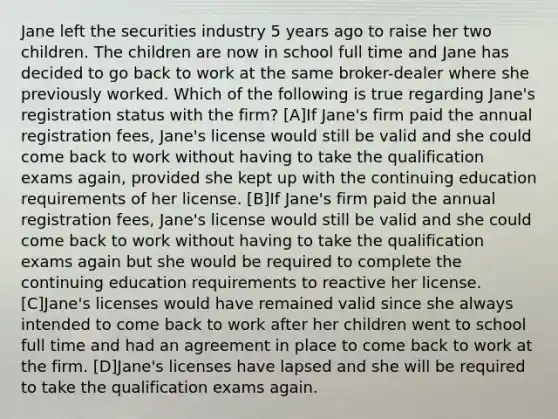 Jane left the securities industry 5 years ago to raise her two children. The children are now in school full time and Jane has decided to go back to work at the same broker-dealer where she previously worked. Which of the following is true regarding Jane's registration status with the firm? [A]If Jane's firm paid the annual registration fees, Jane's license would still be valid and she could come back to work without having to take the qualification exams again, provided she kept up with the continuing education requirements of her license. [B]If Jane's firm paid the annual registration fees, Jane's license would still be valid and she could come back to work without having to take the qualification exams again but she would be required to complete the continuing education requirements to reactive her license. [C]Jane's licenses would have remained valid since she always intended to come back to work after her children went to school full time and had an agreement in place to come back to work at the firm. [D]Jane's licenses have lapsed and she will be required to take the qualification exams again.