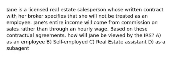 Jane is a licensed real estate salesperson whose written contract with her broker specifies that she will not be treated as an employee. Jane's entire income will come from commission on sales rather than through an hourly wage. Based on these contractual agreements, how will Jane be viewed by the IRS? A) as an employee B) Self-employed C) Real Estate assistant D) as a subagent