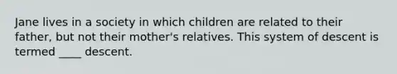 Jane lives in a society in which children are related to their father, but not their mother's relatives. This system of descent is termed ____ descent.