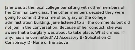 Jane was at the local college bar sitting with other members of her Criminal Law class. The other members decided they were going to commit the crime of burglary on the college administration building. Jane listened to all the comments but did not join in the conversation. Because of her conduct, she was aware that a burglary was about to take place. What crimes, if any, has she committed? A) Accessory B) Solicitation C) Conspiracy D) None of the above