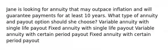 Jane is looking for annuity that may outpace inflation and will guarantee payments for at least 10 years. What type of annuity and payout option should she choose? Variable annuity with single life payout Fixed annuity with single life payout Variable annuity with certain period payout Fixed annuity with certain period payout