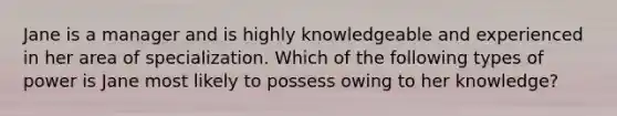 Jane is a manager and is highly knowledgeable and experienced in her area of specialization. Which of the following types of power is Jane most likely to possess owing to her knowledge?