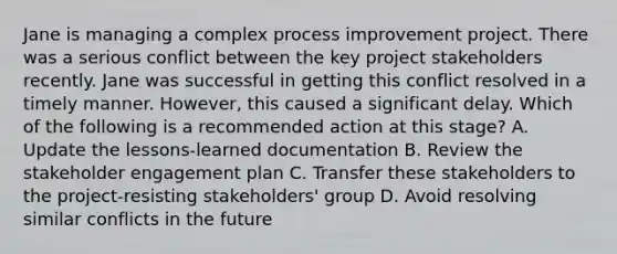 Jane is managing a complex process improvement project. There was a serious conflict between the key project stakeholders recently. Jane was successful in getting this conflict resolved in a timely manner. However, this caused a significant delay. Which of the following is a recommended action at this stage? A. Update the lessons-learned documentation B. Review the stakeholder engagement plan C. Transfer these stakeholders to the project-resisting stakeholders' group D. Avoid resolving similar conflicts in the future