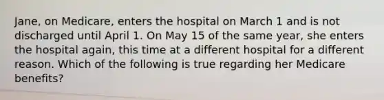 Jane, on Medicare, enters the hospital on March 1 and is not discharged until April 1. On May 15 of the same year, she enters the hospital again, this time at a different hospital for a different reason. Which of the following is true regarding her Medicare benefits?