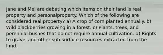 Jane and Mel are debating which items on their land is real property and personalproperty. Which of the following are considered real property? a) A crop of corn planted annually. b) Wild blackberries growing in a forest. c) Plants, trees, and perennial bushes that do not require annual cultivation. d) Rights to gravel and other sub-surface resources extracted from the land.