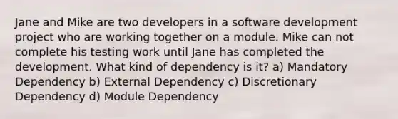 Jane and Mike are two developers in a software development project who are working together on a module. Mike can not complete his testing work until Jane has completed the development. What kind of dependency is it? a) Mandatory Dependency b) External Dependency c) Discretionary Dependency d) Module Dependency