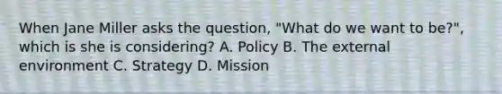 When Jane Miller asks the question, "What do we want to be?", which is she is considering? A. Policy B. The external environment C. Strategy D. Mission