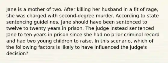 Jane is a mother of two. After killing her husband in a fit of rage, she was charged with second-degree murder. According to state sentencing guidelines, Jane should have been sentenced to twelve to twenty years in prison. The judge instead sentenced Jane to ten years in prison since she had no prior criminal record and had two young children to raise. In this scenario, which of the following factors is likely to have influenced the judge's decision?