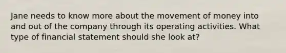 Jane needs to know more about the movement of money into and out of the company through its operating activities. What type of financial statement should she look at?
